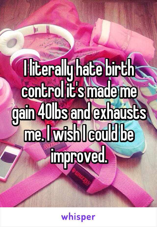 I literally hate birth control it's made me gain 40lbs and exhausts me. I wish I could be improved.