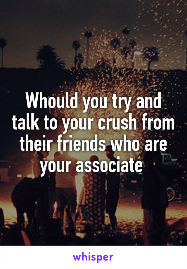 Whould you try and talk to your crush from their friends who are your associate 