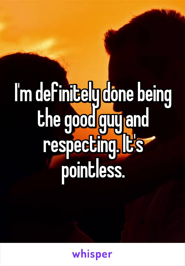 I'm definitely done being the good guy and respecting. It's pointless.