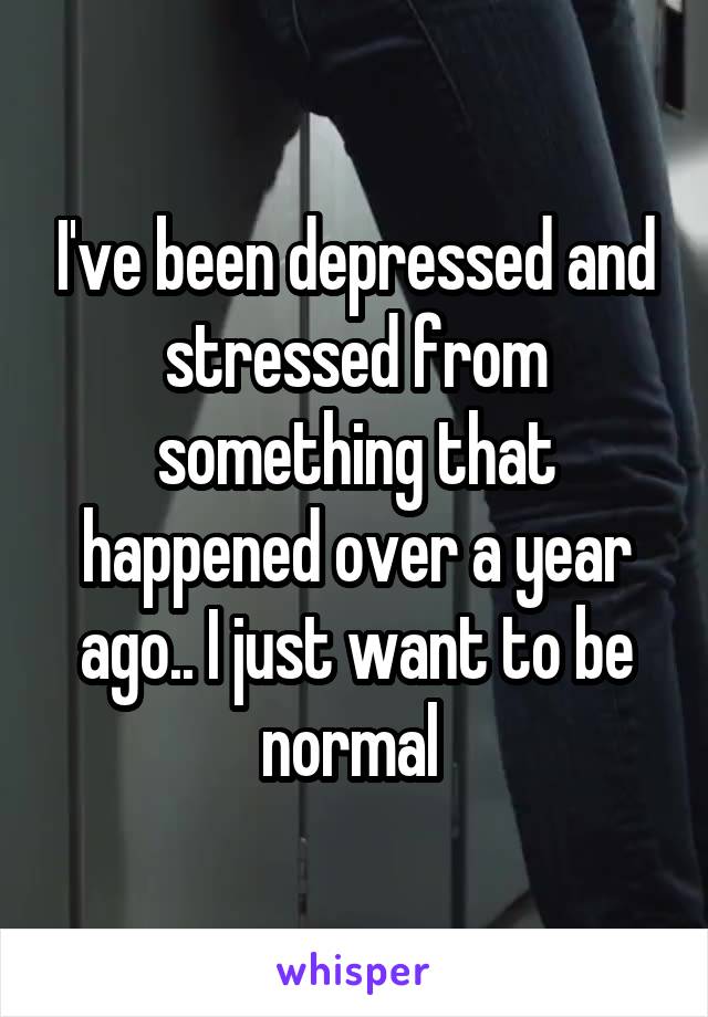 I've been depressed and stressed from something that happened over a year ago.. I just want to be normal 