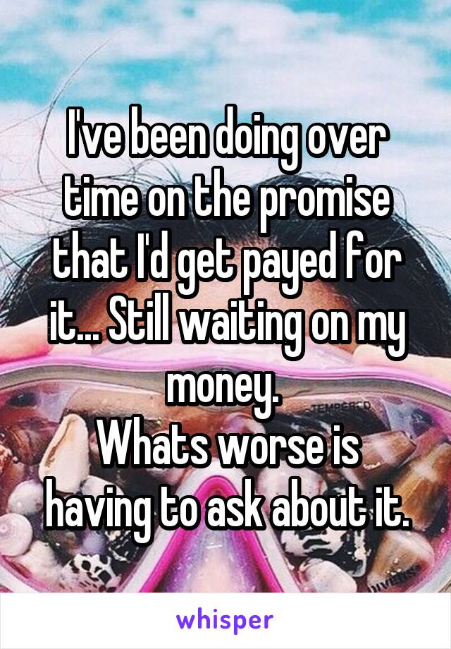 I've been doing over time on the promise that I'd get payed for it... Still waiting on my money. 
Whats worse is having to ask about it.
