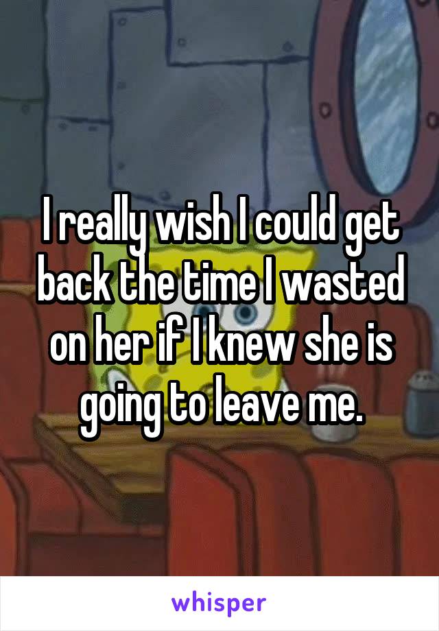 I really wish I could get back the time I wasted on her if I knew she is going to leave me.