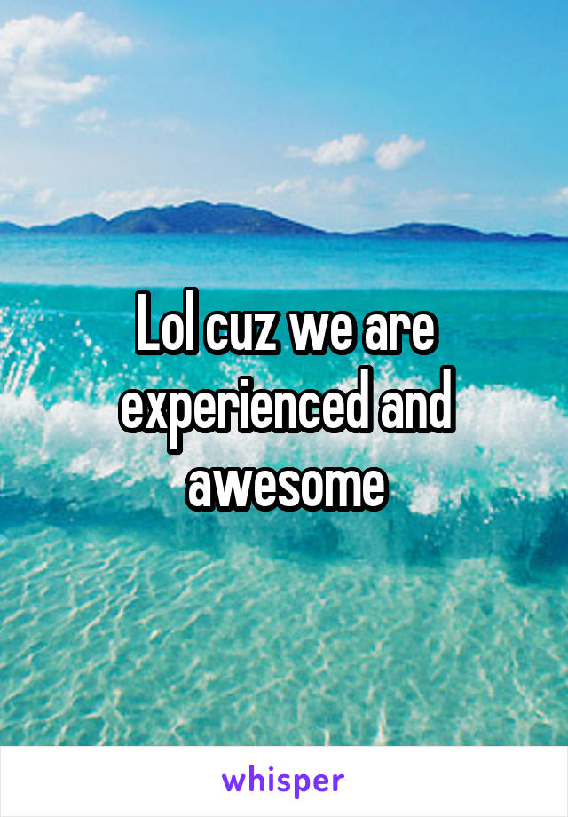 Lol cuz we are experienced and awesome