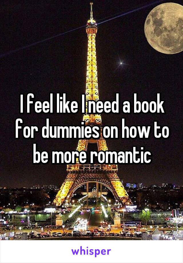 I feel like I need a book for dummies on how to be more romantic