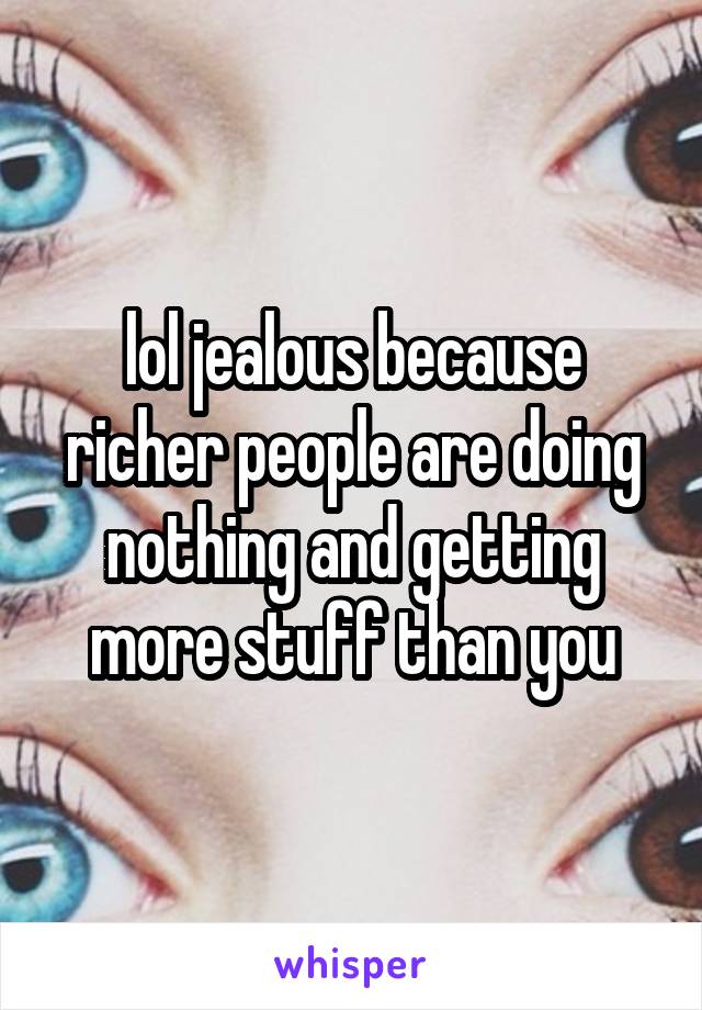 lol jealous because richer people are doing nothing and getting more stuff than you