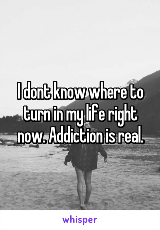 I dont know where to turn in my life right now. Addiction is real.