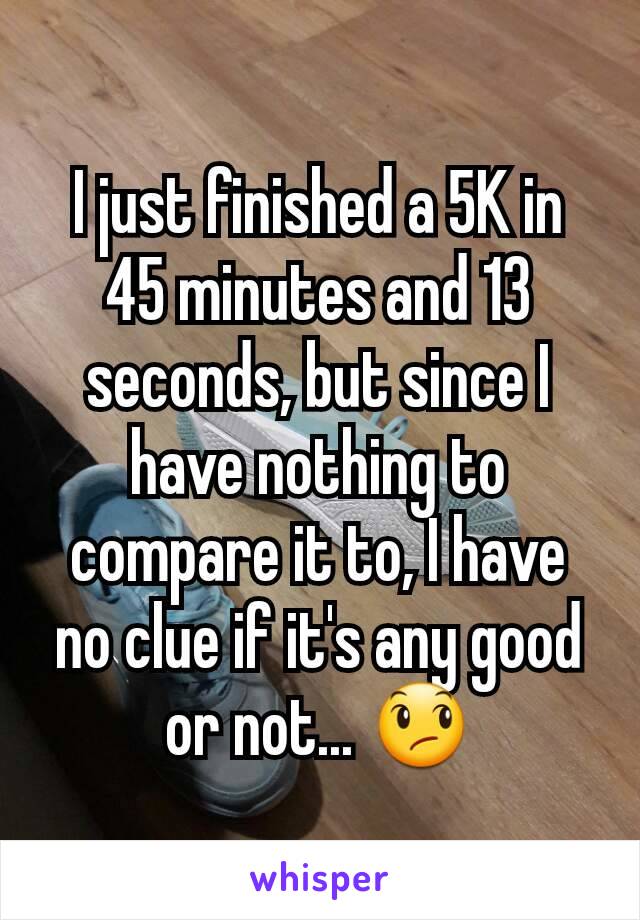 I just finished a 5K in 45 minutes and 13 seconds, but since I have nothing to compare it to, I have no clue if it's any good or not... 😞