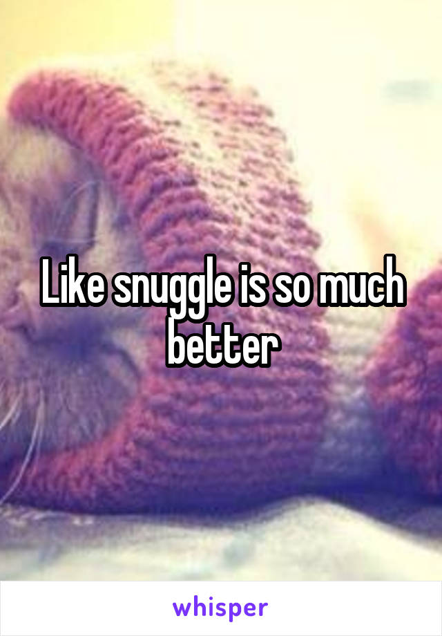 Like snuggle is so much better