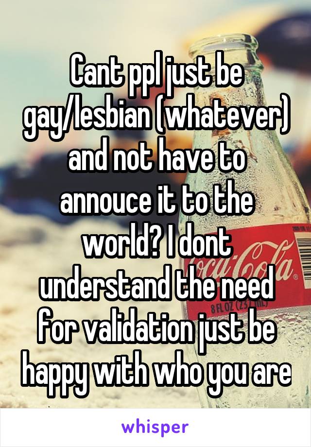 Cant ppl just be gay/lesbian (whatever) and not have to annouce it to the world? I dont understand the need for validation just be happy with who you are