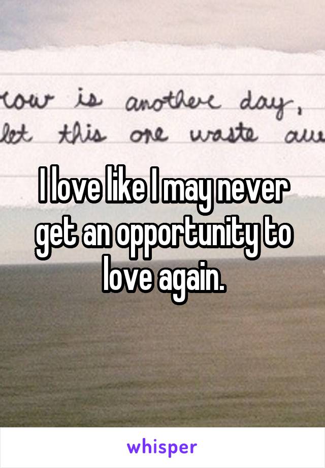 I love like I may never get an opportunity to love again.