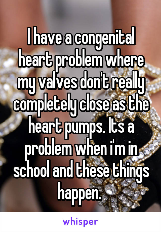 I have a congenital heart problem where my valves don't really completely close as the heart pumps. Its a problem when i'm in school and these things happen. 