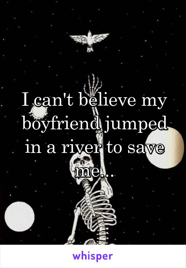 I can't believe my boyfriend jumped in a river to save me...