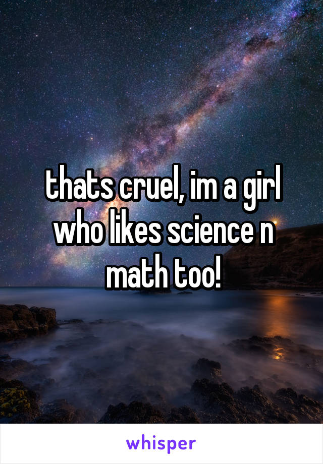 thats cruel, im a girl who likes science n math too!