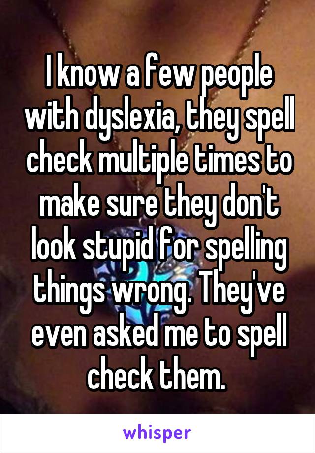 I know a few people with dyslexia, they spell check multiple times to make sure they don't look stupid for spelling things wrong. They've even asked me to spell check them. 