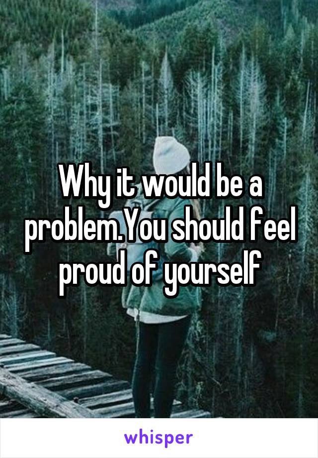 Why it would be a problem.You should feel proud of yourself