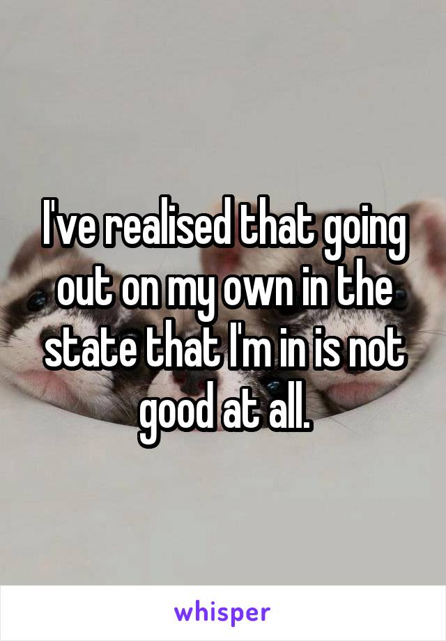 I've realised that going out on my own in the state that I'm in is not good at all.