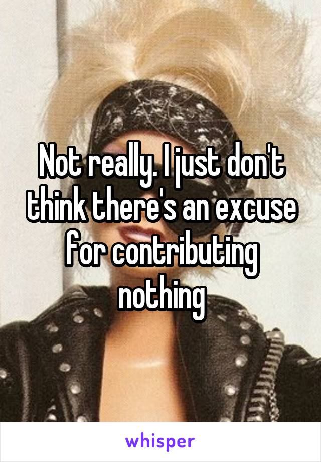 Not really. I just don't think there's an excuse for contributing nothing