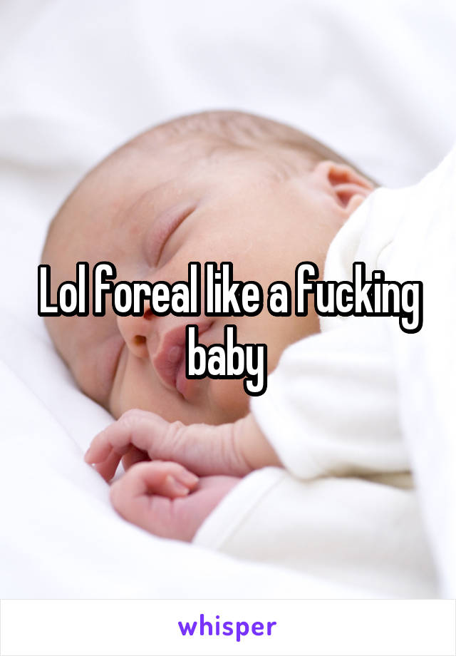 Lol foreal like a fucking baby 
