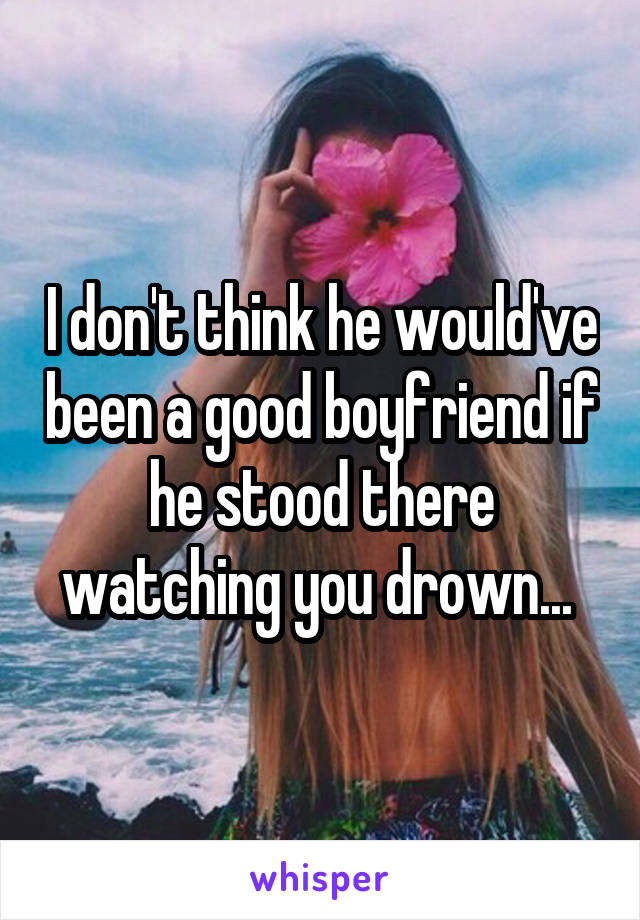 I don't think he would've been a good boyfriend if he stood there watching you drown... 