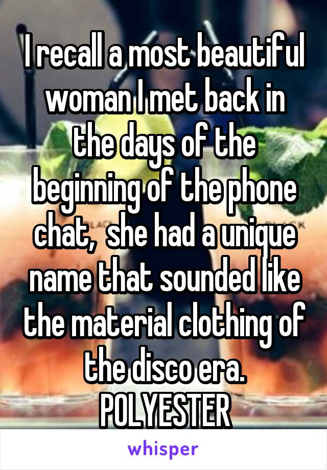 I recall a most beautiful woman I met back in the days of the beginning of the phone chat,  she had a unique name that sounded like the material clothing of the disco era.
POLYESTER
