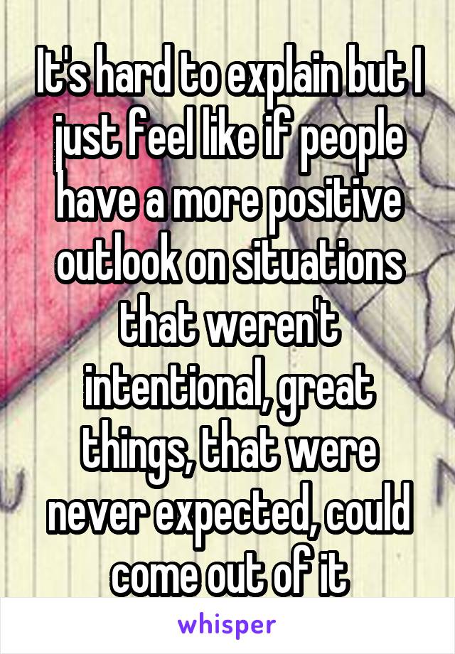 It's hard to explain but I just feel like if people have a more positive outlook on situations that weren't intentional, great things, that were never expected, could come out of it