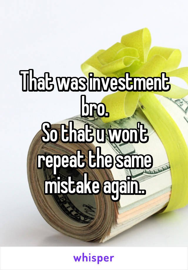 That was investment bro.
So that u won't repeat the same mistake again..