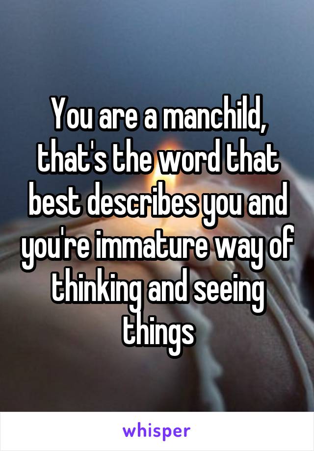 You are a manchild, that's the word that best describes you and you're immature way of thinking and seeing things