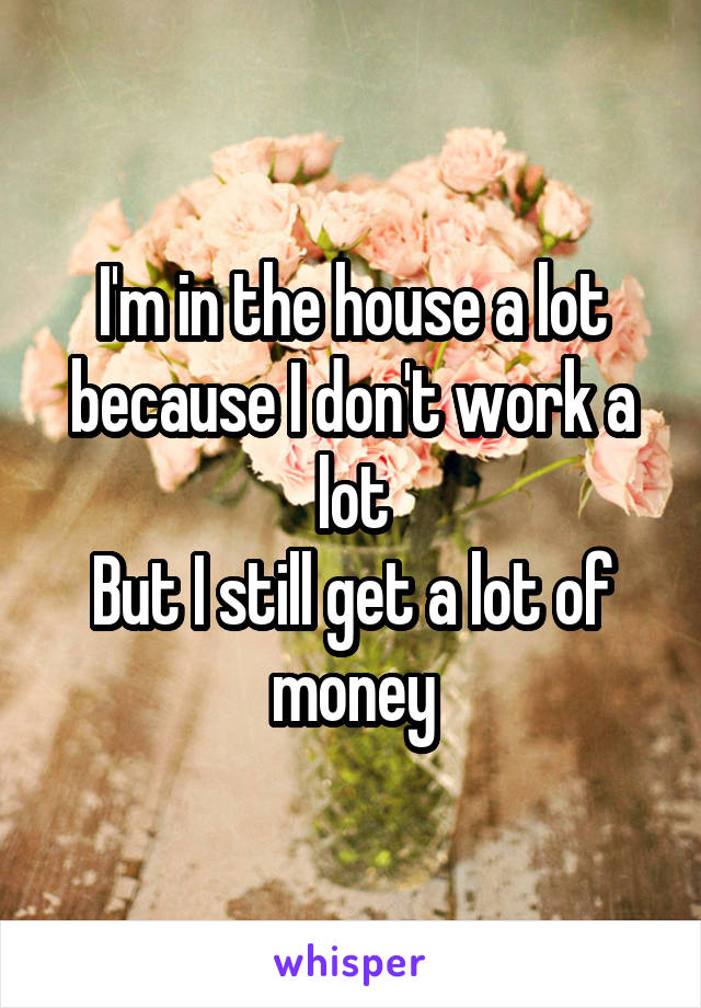 I'm in the house a lot because I don't work a lot
But I still get a lot of money