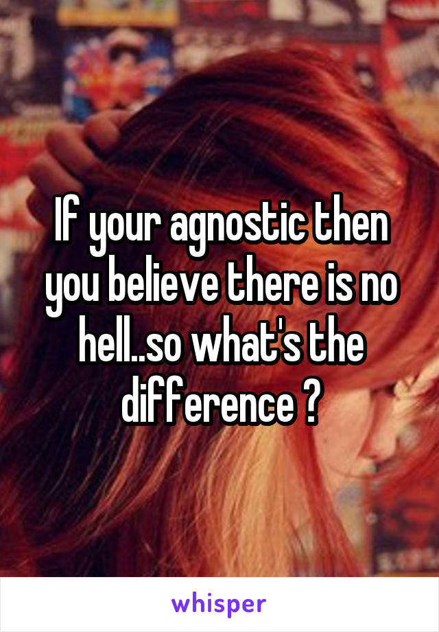 If your agnostic then you believe there is no hell..so what's the difference ?
