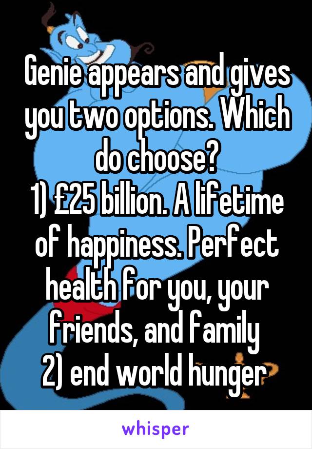  Genie appears and gives you two options. Which do choose?
1) £25 billion. A lifetime of happiness. Perfect health for you, your friends, and family 
2) end world hunger 