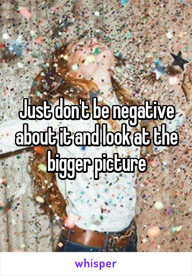 Just don't be negative about it and look at the bigger picture
