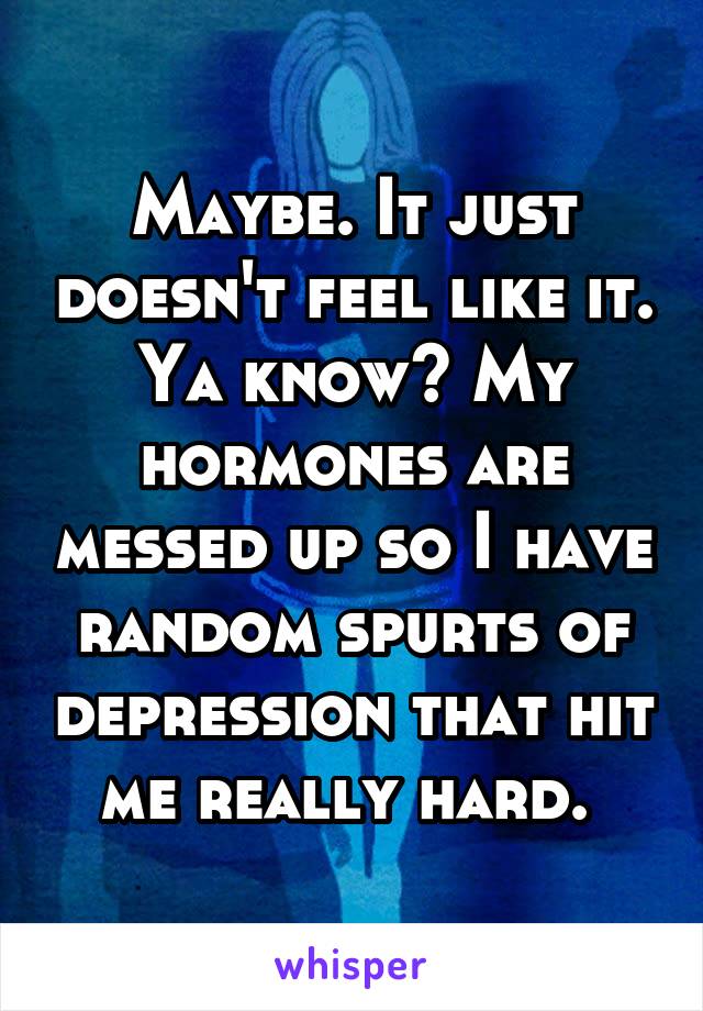 Maybe. It just doesn't feel like it. Ya know? My hormones are messed up so I have random spurts of depression that hit me really hard. 