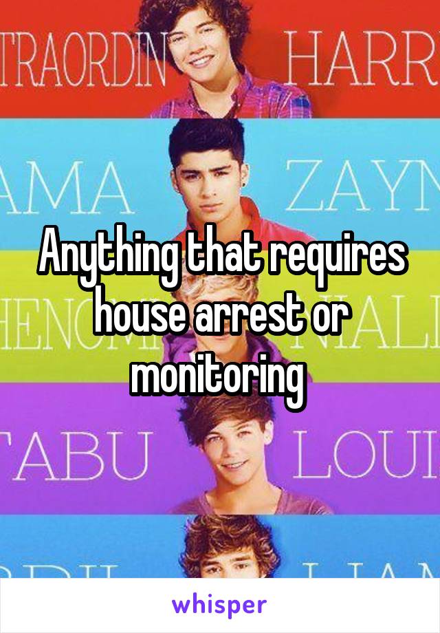 Anything that requires house arrest or monitoring 