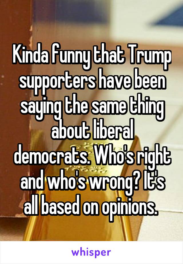 Kinda funny that Trump supporters have been saying the same thing about liberal democrats. Who's right and who's wrong? It's all based on opinions. 