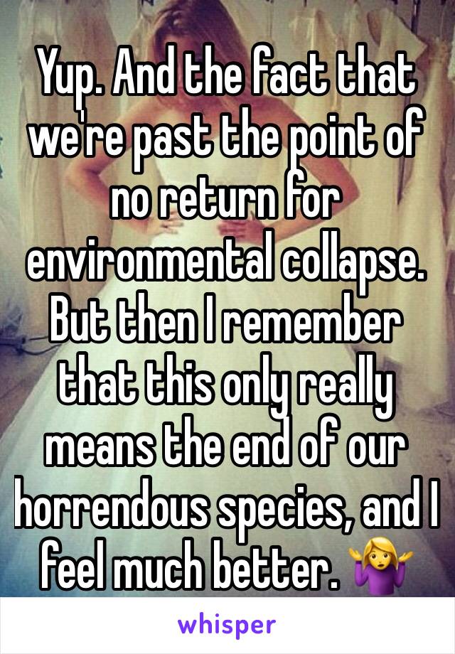 Yup. And the fact that we're past the point of no return for environmental collapse. But then I remember that this only really means the end of our horrendous species, and I feel much better. 🤷‍♀️
