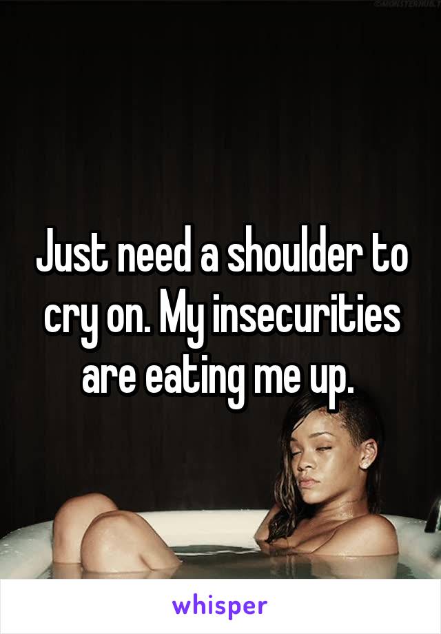 Just need a shoulder to cry on. My insecurities are eating me up. 