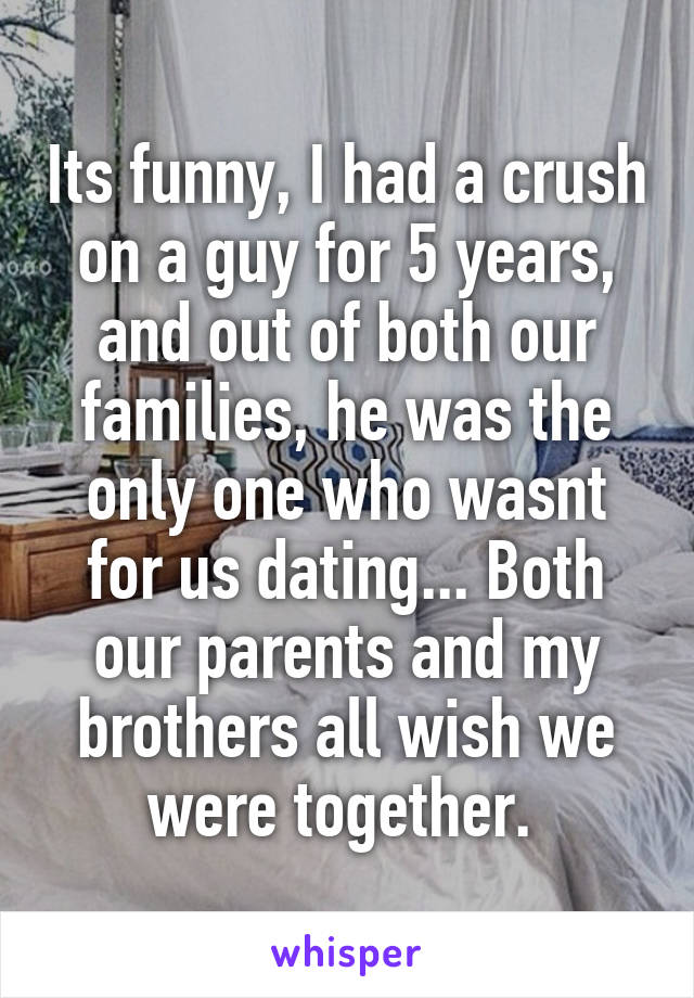 Its funny, I had a crush on a guy for 5 years, and out of both our families, he was the only one who wasnt for us dating... Both our parents and my brothers all wish we were together. 