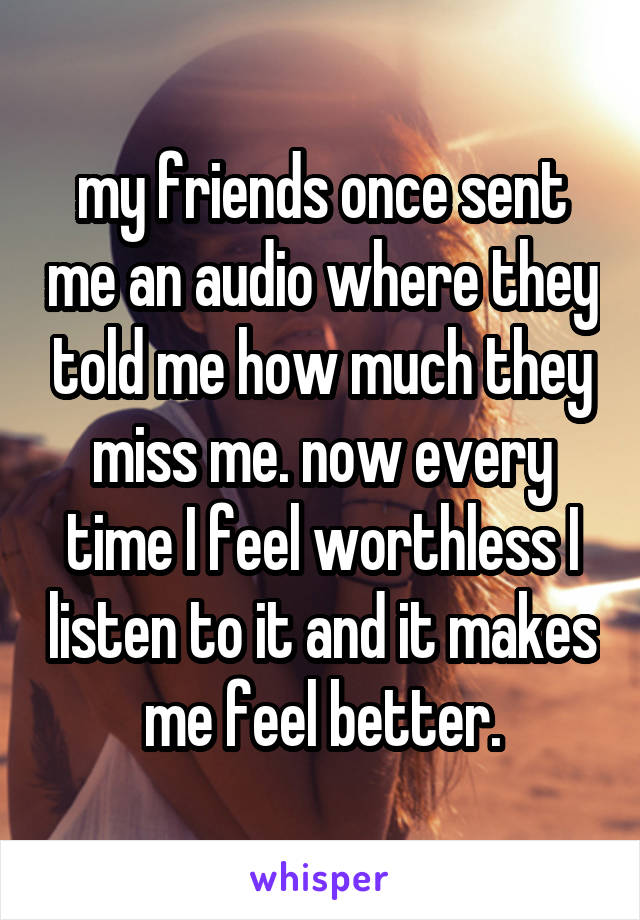 my friends once sent me an audio where they told me how much they miss me. now every time I feel worthless I listen to it and it makes me feel better.