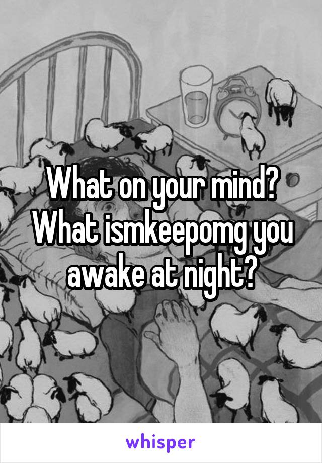 What on your mind? What ismkeepomg you awake at night?