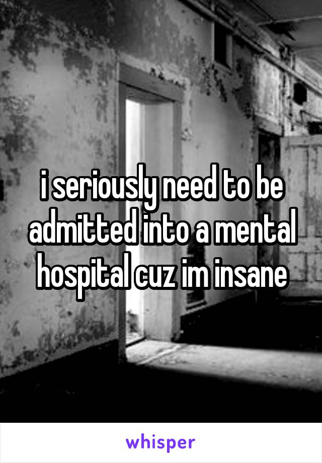i seriously need to be admitted into a mental hospital cuz im insane