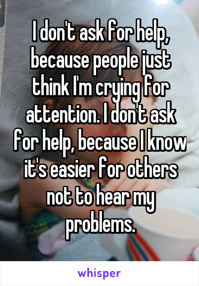 I don't ask for help, because people just think I'm crying for attention. I don't ask for help, because I know it's easier for others not to hear my problems.
