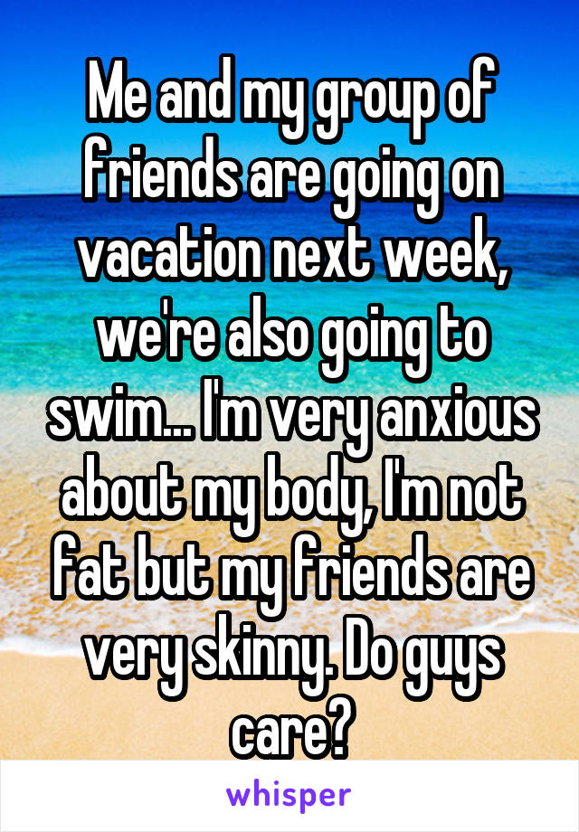 Me and my group of friends are going on vacation next week, we're also going to swim... I'm very anxious about my body, I'm not fat but my friends are very skinny. Do guys care?