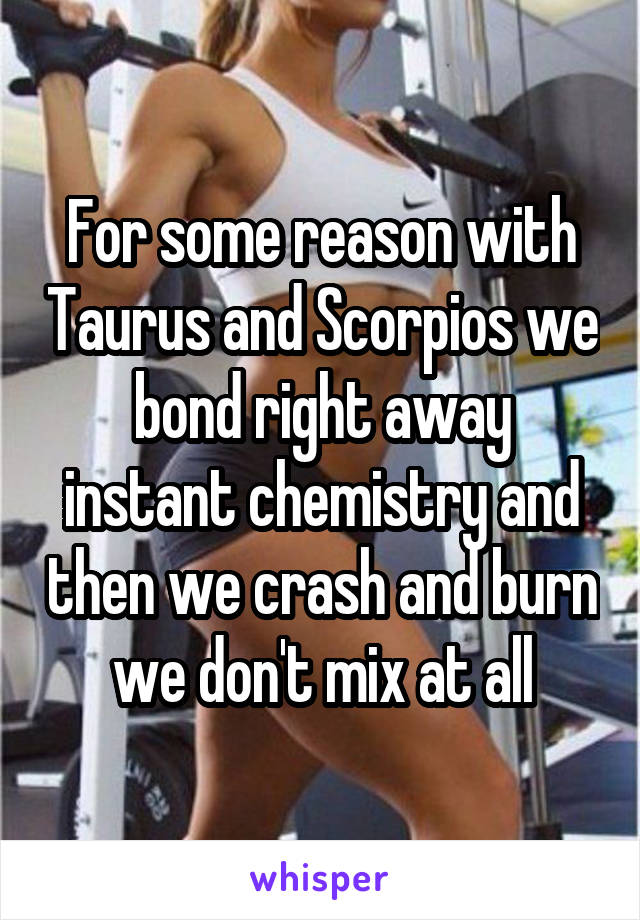 For some reason with Taurus and Scorpios we bond right away instant chemistry and then we crash and burn we don't mix at all