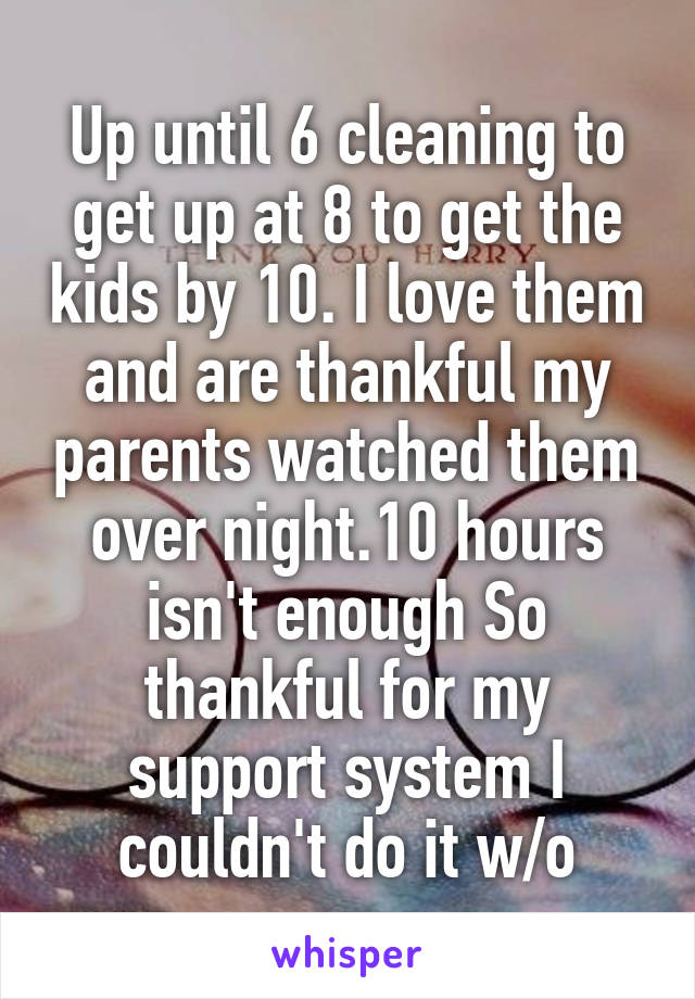 Up until 6 cleaning to get up at 8 to get the kids by 10. I love them and are thankful my parents watched them over night.10 hours isn't enough So thankful for my support system I couldn't do it w/o