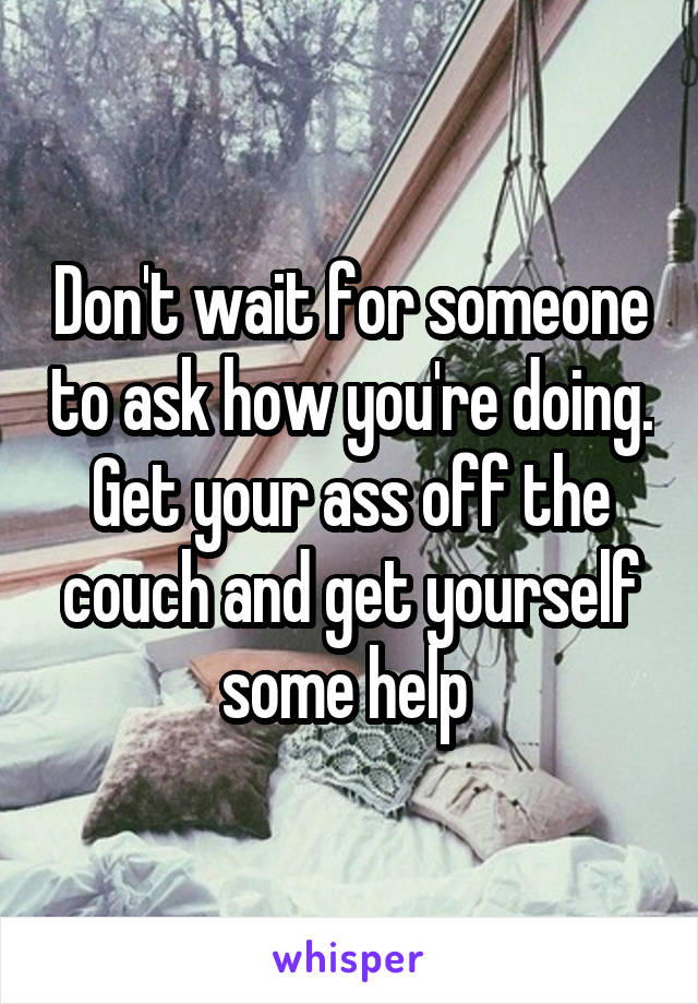 Don't wait for someone to ask how you're doing. Get your ass off the couch and get yourself some help 