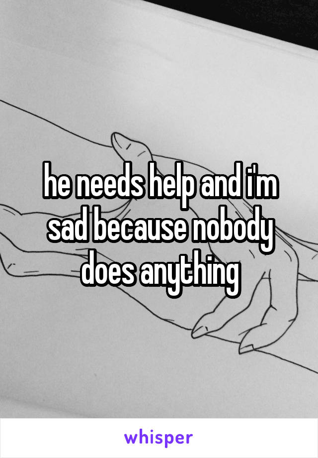 he needs help and i'm sad because nobody does anything