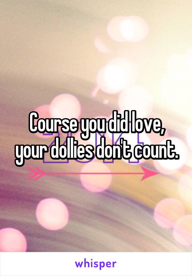 Course you did love, your dollies don't count.