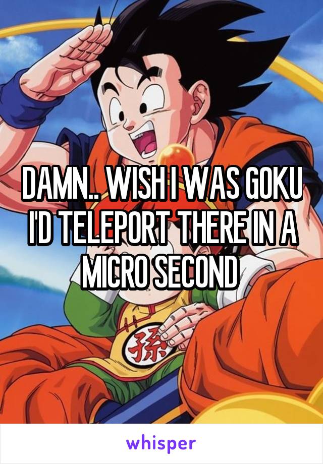 DAMN.. WISH I WAS GOKU I'D TELEPORT THERE IN A MICRO SECOND 