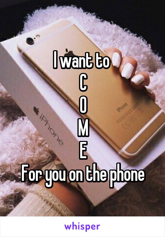 I want to 
C
O
M
E
For you on the phone