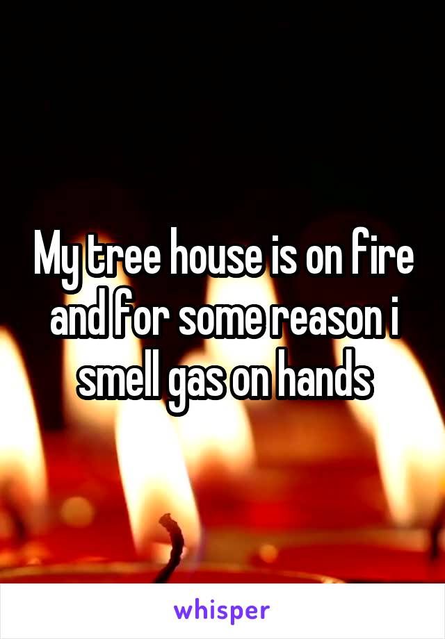 My tree house is on fire and for some reason i smell gas on hands